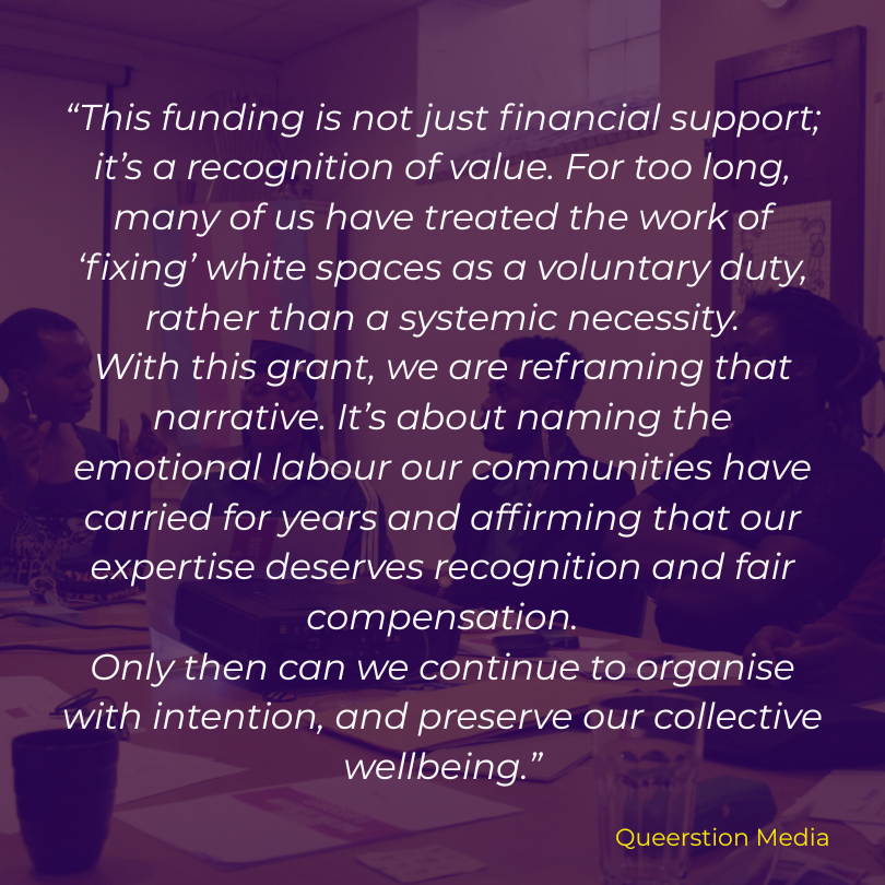 “This funding is not just financial support; it’s a recognition of value. For too long, many of us have treated the work of ‘fixing’ white spaces as a voluntary duty, rather than a systemic necessity. With this grant, we are reframing that narrative. It’s about naming the emotional labour our communities have carried for years and affirming that our expertise deserves recognition and fair compensation. Only then can we continue to organise with intention, and preserve our collective wellbeing.”